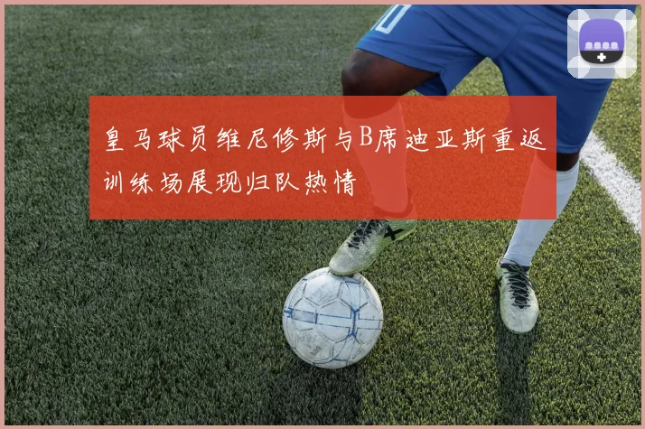 皇马球员维尼修斯与B席迪亚斯重返训练场展现归队热情