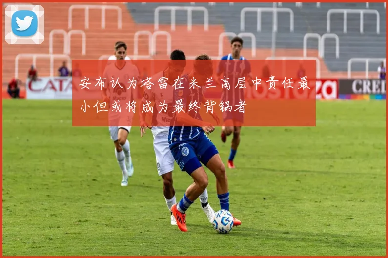 安布认为塔雷在米兰高层中责任最小但或将成为最终背锅者