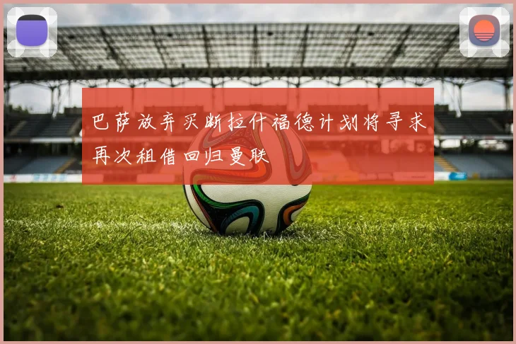 巴萨放弃买断拉什福德计划将寻求再次租借回归曼联