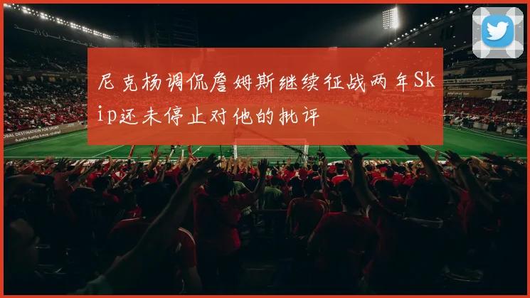 尼克杨调侃詹姆斯继续征战两年Skip还未停止对他的批评