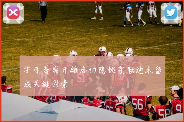 字母哥离开雄鹿的隐忧霍勒迪未留成关键因素