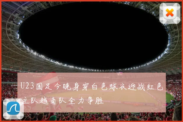 U23国足今晚身穿白色球衣迎战红色主队越南队全力争胜