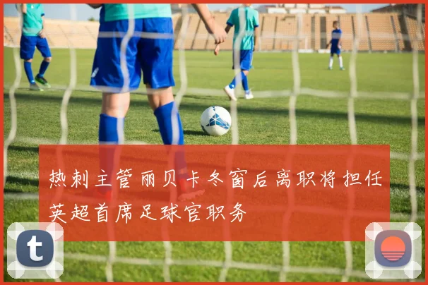 热刺主管丽贝卡冬窗后离职将担任英超首席足球官职务