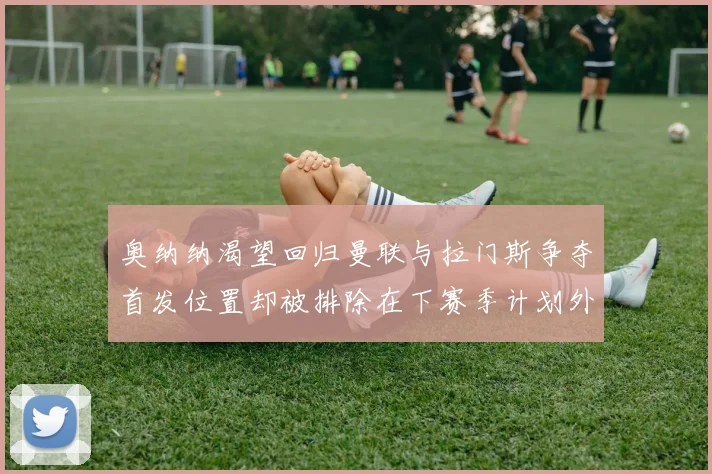 奥纳纳渴望回归曼联与拉门斯争夺首发位置却被排除在下赛季计划外