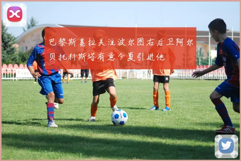 巴黎斯基拉关注波尔图右后卫阿尔贝托科斯塔有意今夏引进他