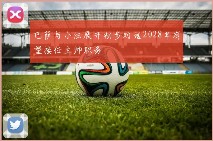巴萨与小法展开初步对话2028年有望接任主帅职务