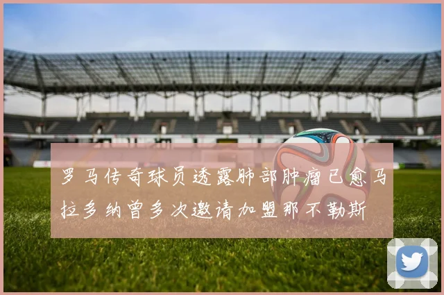 罗马传奇球员透露肺部肿瘤已愈马拉多纳曾多次邀请加盟那不勒斯