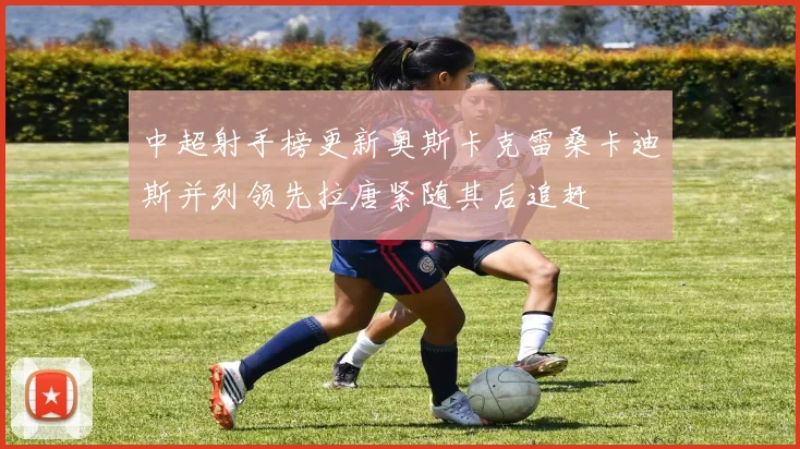 中超射手榜更新奥斯卡克雷桑卡迪斯并列领先拉唐紧随其后追赶