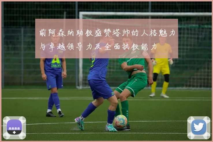 前阿森纳助教盛赞塔帅的人格魅力与卓越领导力及全面执教能力