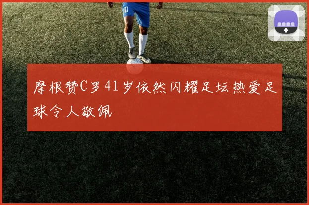 摩根赞C罗41岁依然闪耀足坛热爱足球令人敬佩