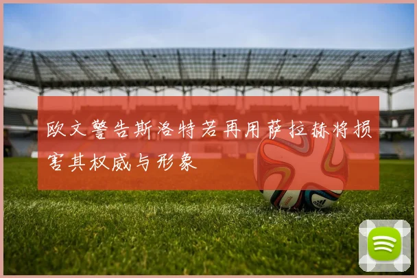 欧文警告斯洛特若再用萨拉赫将损害其权威与形象