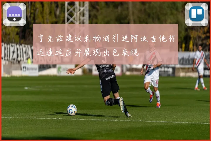 亨克兹建议利物浦引进阿坎吉他将迅速适应并展现出色表现